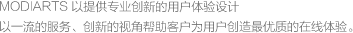 MODIARTS 以提供專(zhuān)業(yè)創(chuàng)新的用戶(hù)體驗(yàn)設(shè)計(jì)<br>以一流的服務(wù)、創(chuàng)新的視角幫助客戶(hù)為用戶(hù)創(chuàng)造最優(yōu)質(zhì)的在線(xiàn)體驗(yàn)。