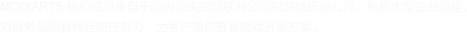 MODIARTS 核心成員來(lái)自于國(guó)內(nèi)頂尖的互聯(lián)網(wǎng)公司和游戲研發(fā)公司，熟悉大型企業(yè)流程， 對(duì)服務(wù)品質(zhì)有穩(wěn)定的控制力，為客戶(hù)提供整套游戲開(kāi)發(fā)方案。