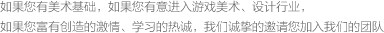 如果您有美術(shù)基礎(chǔ)，如果您有意進(jìn)入游戲美術(shù)、設(shè)計(jì)行業(yè)，如果您富有創(chuàng)造的激情、學(xué)習(xí)的熱誠(chéng)，我們誠(chéng)摯的邀請(qǐng)您加入我們的團(tuán)隊(duì)
